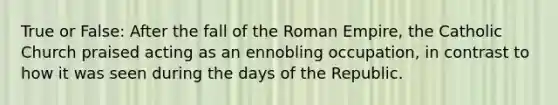 True or False: After the fall of the Roman Empire, the Catholic Church praised acting as an ennobling occupation, in contrast to how it was seen during the days of the Republic.