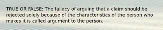 TRUE OR FALSE: The fallacy of arguing that a claim should be rejected solely because of the characteristics of the person who makes it is called argument to the person.