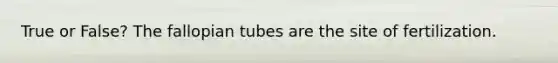 True or False? The fallopian tubes are the site of fertilization.