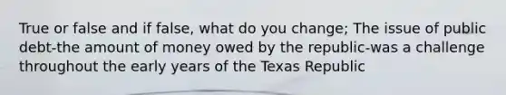 True or false and if false, what do you change; The issue of public debt-the amount of money owed by the republic-was a challenge throughout the early years of the Texas Republic