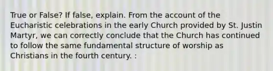 True or False? If false, explain. From the account of the Eucharistic celebrations in the early Church provided by St. Justin Martyr, we can correctly conclude that the Church has continued to follow the same fundamental structure of worship as Christians in the fourth century. :