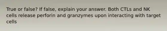 True or false? If false, explain your answer. Both CTLs and NK cells release perforin and granzymes upon interacting with target cells