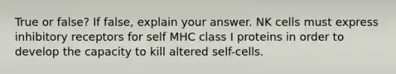 True or false? If false, explain your answer. NK cells must express inhibitory receptors for self MHC class I proteins in order to develop the capacity to kill altered self-cells.