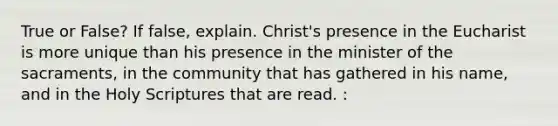 True or False? If false, explain. Christ's presence in the Eucharist is more unique than his presence in the minister of the sacraments, in the community that has gathered in his name, and in the Holy Scriptures that are read. :