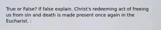 True or False? If false explain. Christ's redeeming act of freeing us from sin and death is made present once again in the Eucharist. :