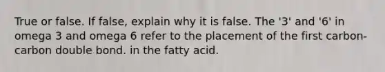 True or false. If false, explain why it is false. The '3' and '6' in omega 3 and omega 6 refer to the placement of the first carbon-carbon double bond. in the fatty acid.