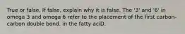 True or false. If false, explain why it is false. The '3' and '6' in omega 3 and omega 6 refer to the placement of the first carbon-carbon double bond. in the fatty aciD.