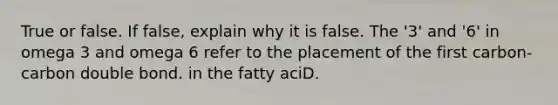 True or false. If false, explain why it is false. The '3' and '6' in omega 3 and omega 6 refer to the placement of the first carbon-carbon double bond. in the fatty aciD.