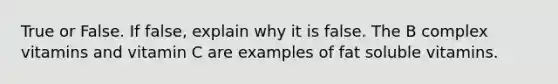 True or False. If false, explain why it is false. The B complex vitamins and vitamin C are examples of fat soluble vitamins.