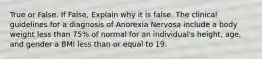 True or False. If False, Explain why it is false. The clinical guidelines for a diagnosis of Anorexia Nervosa include a body weight less than 75% of normal for an individual's height, age, and gender a BMI less than or equal to 19.