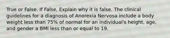 True or False. If False, Explain why it is false. The clinical guidelines for a diagnosis of Anorexia Nervosa include a body weight less than 75% of normal for an individual's height, age, and gender a BMI less than or equal to 19.