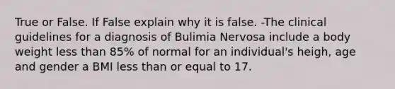 True or False. If False explain why it is false. -The clinical guidelines for a diagnosis of Bulimia Nervosa include a body weight less than 85% of normal for an individual's heigh, age and gender a BMI less than or equal to 17.