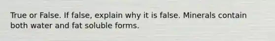 True or False. If false, explain why it is false. Minerals contain both water and fat soluble forms.