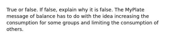 True or false. If false, explain why it is false. The MyPlate message of balance has to do with the idea increasing the consumption for some groups and limiting the consumption of others.