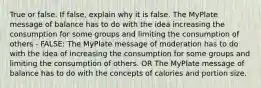 True or false. If false, explain why it is false. The MyPlate message of balance has to do with the idea increasing the consumption for some groups and limiting the consumption of others - FALSE: The MyPlate message of moderation has to do with the idea of increasing the consumption for some groups and limiting the consumption of others. OR The MyPlate message of balance has to do with the concepts of calories and portion size.