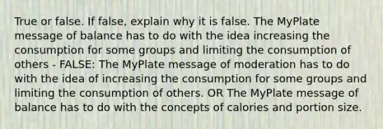 True or false. If false, explain why it is false. The MyPlate message of balance has to do with the idea increasing the consumption for some groups and limiting the consumption of others - FALSE: The MyPlate message of moderation has to do with the idea of increasing the consumption for some groups and limiting the consumption of others. OR The MyPlate message of balance has to do with the concepts of calories and portion size.