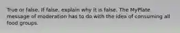 True or false. If false, explain why it is false. The MyPlate message of moderation has to do with the idea of consuming all food groups.