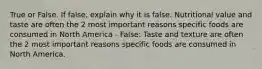 True or False. If false, explain why it is false. Nutritional value and taste are often the 2 most important reasons specific foods are consumed in North America - False: Taste and texture are often the 2 most important reasons specific foods are consumed in North America.