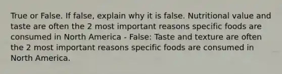 True or False. If false, explain why it is false. Nutritional value and taste are often the 2 most important reasons specific foods are consumed in North America - False: Taste and texture are often the 2 most important reasons specific foods are consumed in North America.