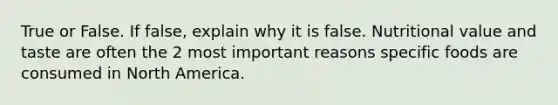 True or False. If false, explain why it is false. Nutritional value and taste are often the 2 most important reasons specific foods are consumed in North America.