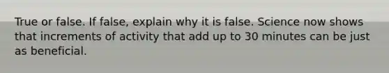 True or false. If false, explain why it is false. Science now shows that increments of activity that add up to 30 minutes can be just as beneficial.