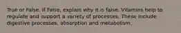 True or False. If False, explain why it is false. Vitamins help to regulate and support a variety of processes. These include digestive processes, absorption and metabolism.