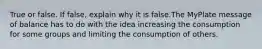 True or false. If false, explain why it is false.The MyPlate message of balance has to do with the idea increasing the consumption for some groups and limiting the consumption of others.