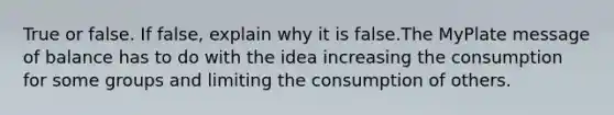 True or false. If false, explain why it is false.The MyPlate message of balance has to do with the idea increasing the consumption for some groups and limiting the consumption of others.