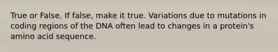 True or False. If false, make it true. Variations due to mutations in coding regions of the DNA often lead to changes in a protein's amino acid sequence.