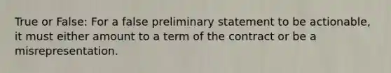 True or False: For a false preliminary statement to be actionable, it must either amount to a term of the contract or be a misrepresentation.