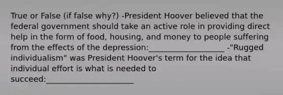 True or False (if false why?) -President Hoover believed that the federal government should take an active role in providing direct help in the form of food, housing, and money to people suffering from the effects of the depression:___________________ -"Rugged individualism" was President Hoover's term for the idea that individual effort is what is needed to succeed:______________________