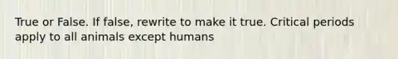 True or False. If false, rewrite to make it true. Critical periods apply to all animals except humans