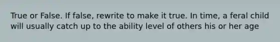 True or False. If false, rewrite to make it true. In time, a feral child will usually catch up to the ability level of others his or her age