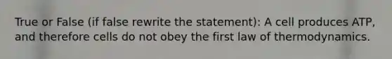 True or False (if false rewrite the statement): A cell produces ATP, and therefore cells do not obey the first law of thermodynamics.