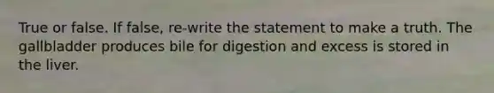 True or false. If false, re-write the statement to make a truth. The gallbladder produces bile for digestion and excess is stored in the liver.