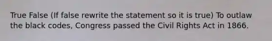 True False (If false rewrite the statement so it is true) To outlaw the black codes, Congress passed the Civil Rights Act in 1866.