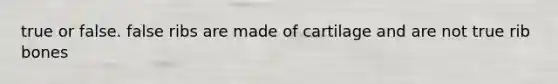 true or false. false ribs are made of cartilage and are not true rib bones