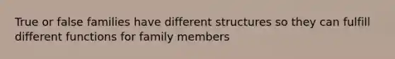 True or false families have different structures so they can fulfill different functions for family members