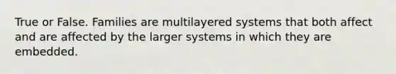 True or False. Families are multilayered systems that both affect and are affected by the larger systems in which they are embedded.