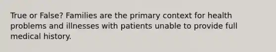 True or False? Families are the primary context for health problems and illnesses with patients unable to provide full medical history.