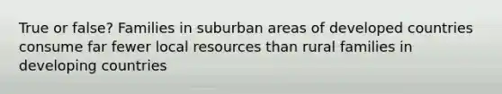 True or false? Families in suburban areas of developed countries consume far fewer local resources than rural families in developing countries