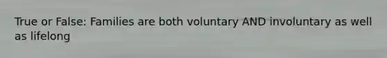 True or False: Families are both voluntary AND involuntary as well as lifelong