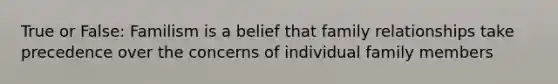 True or False: Familism is a belief that family relationships take precedence over the concerns of individual family members