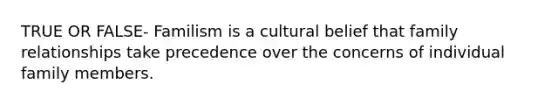 TRUE OR FALSE- Familism is a cultural belief that family relationships take precedence over the concerns of individual family members.