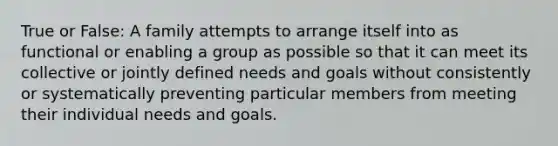 True or False: A family attempts to arrange itself into as functional or enabling a group as possible so that it can meet its collective or jointly defined needs and goals without consistently or systematically preventing particular members from meeting their individual needs and goals.