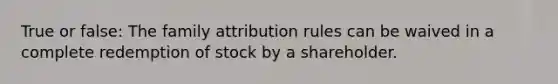 True or false: The family attribution rules can be waived in a complete redemption of stock by a shareholder.