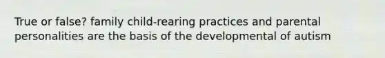 True or false? family child-rearing practices and parental personalities are the basis of the developmental of autism