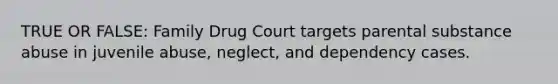 TRUE OR FALSE: Family Drug Court targets parental substance abuse in juvenile abuse, neglect, and dependency cases.