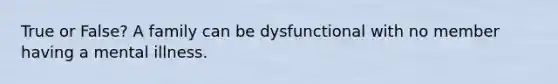 True or False? A family can be dysfunctional with no member having a mental illness.