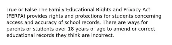 True or False The Family Educational Rights and Privacy Act (FERPA) provides rights and protections for students concerning access and accuracy of school records. There are ways for parents or students over 18 years of age to amend or correct educational records they think are incorrect.